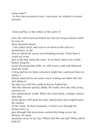 steep rocks?”
As this idea occurred to me, I surveyed, not without a certain
anxious-
from jourNey to the ceNter of the earth 35
ness, the entire horizon before me; but no living creature could
be seen on
these deserted shores.
I felt rather tired, and went to sit down at the end of a
promontory, at the
foot of which the waves were breaking noisily. From there I
could see every
part of the bay along the coast. At its back, there was a little
harbor lying be-
tween the pyramidal cliffs, its still waters calm and sheltered
from the wind.
A brig and two or three schooners might have anchored there in
safety. I
almost expected to see some vessel coming out under full sail
and taking to
the open sea with the southern breeze behind her.
But this illusion quickly faded. We really were the only living
creatures in
this subterranean world. When the wind lulled, a deeper silence
than that
of the deserts fell upon the arid, naked rocks and weighed upon
the surface
of the ocean. In those moments, I tried to see through the
distant mist, to
peer through that mysterious curtain that hung across the
horizon. So many
questions arose to my lips! Where did this sea end? Where did it
lead to?
 