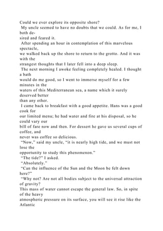 Could we ever explore its opposite shore?
My uncle seemed to have no doubts that we could. As for me, I
both de-
sired and feared it.
After spending an hour in contemplation of this marvelous
spectacle,
we walked back up the shore to return to the grotto. And it was
with the
strangest thoughts that I later fell into a deep sleep.
The next morning I awoke feeling completely healed. I thought
a bath
would do me good, so I went to immerse myself for a few
minutes in the
waters of this Mediterranean sea, a name which it surely
deserved better
than any other.
I came back to breakfast with a good appetite. Hans was a good
cook for
our limited menu; he had water and fire at his disposal, so he
could vary our
bill of fare now and then. For dessert he gave us several cups of
coffee, and
never was coffee so delicious.
“Now,” said my uncle, “it is nearly high tide, and we must not
lose the
opportunity to study this phenomenon.”
“The tide?” I asked.
“Absolutely.”
“Can the influence of the Sun and the Moon be felt down
here?”
“Why not? Are not all bodies subject to the universal attraction
of gravity?
This mass of water cannot escape the general law. So, in spite
of the heavy
atmospheric pressure on its surface, you will see it rise like the
Atlantic
 