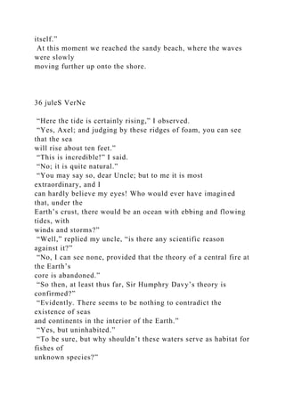itself.”
At this moment we reached the sandy beach, where the waves
were slowly
moving further up onto the shore.
36 juleS VerNe
“Here the tide is certainly rising,” I observed.
“Yes, Axel; and judging by these ridges of foam, you can see
that the sea
will rise about ten feet.”
“This is incredible!” I said.
“No; it is quite natural.”
“You may say so, dear Uncle; but to me it is most
extraordinary, and I
can hardly believe my eyes! Who would ever have imagined
that, under the
Earth’s crust, there would be an ocean with ebbing and flowing
tides, with
winds and storms?”
“Well,” replied my uncle, “is there any scientific reason
against it?”
“No, I can see none, provided that the theory of a central fire at
the Earth’s
core is abandoned.”
“So then, at least thus far, Sir Humphry Davy’s theory is
confirmed?”
“Evidently. There seems to be nothing to contradict the
existence of seas
and continents in the interior of the Earth.”
“Yes, but uninhabited.”
“To be sure, but why shouldn’t these waters serve as habitat for
fishes of
unknown species?”
 