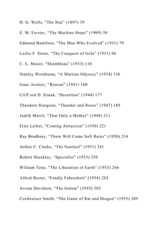 H. G. Wells, “The Star” (1897) 39
E. M. Forster, “The Machine Stops” (1909) 50
Edmond Hamilton, “The Man Who Evolved” (1931) 79
Leslie F. Stone, “The Conquest of Gola” (1931) 96
C. L. Moore, “Shambleau” (1933) 110
Stanley Weinbaum, “A Martian Odyssey” (1934) 136
Isaac Asimov, “Reason” (1941) 160
Cliff ord D. Simak, “Desertion” (1944) 177
Theodore Sturgeon, “Thunder and Roses” (1947) 189
Judith Merril, “That Only a Mother” (1948) 211
Fritz Leiber, “Coming Attraction” (1950) 221
Ray Bradbury, “There Will Come Soft Rains” (1950) 234
Arthur C. Clarke, “The Sentinel” (1951) 241
Robert Sheckley, “Specialist” (1953) 250
William Tenn, “The Liberation of Earth” (1953) 266
Alfred Bester, “Fondly Fahrenheit” (1954) 283
Avram Davidson, “The Golem” (1955) 303
Cordwainer Smith, “The Game of Rat and Dragon” (1955) 309
 