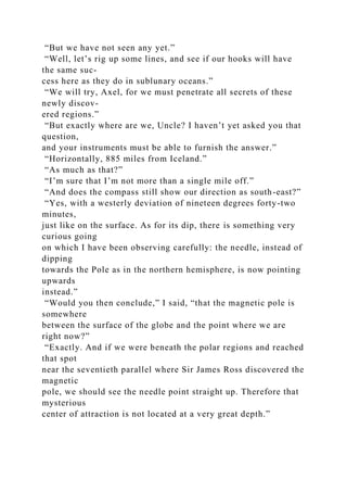 “But we have not seen any yet.”
“Well, let’s rig up some lines, and see if our hooks will have
the same suc-
cess here as they do in sublunary oceans.”
“We will try, Axel, for we must penetrate all secrets of these
newly discov-
ered regions.”
“But exactly where are we, Uncle? I haven’t yet asked you that
question,
and your instruments must be able to furnish the answer.”
“Horizontally, 885 miles from Iceland.”
“As much as that?”
“I’m sure that I’m not more than a single mile off.”
“And does the compass still show our direction as south-east?”
“Yes, with a westerly deviation of nineteen degrees forty-two
minutes,
just like on the surface. As for its dip, there is something very
curious going
on which I have been observing carefully: the needle, instead of
dipping
towards the Pole as in the northern hemisphere, is now pointing
upwards
instead.”
“Would you then conclude,” I said, “that the magnetic pole is
somewhere
between the surface of the globe and the point where we are
right now?”
“Exactly. And if we were beneath the polar regions and reached
that spot
near the seventieth parallel where Sir James Ross discovered the
magnetic
pole, we should see the needle point straight up. Therefore that
mysterious
center of attraction is not located at a very great depth.”
 