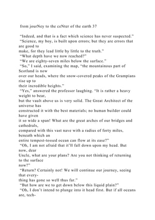 from jourNey to the ceNter of the earth 37
“Indeed, and that is a fact which science has never suspected.”
“Science, my boy, is built upon errors; but they are errors that
are good to
make, for they lead little by little to the truth.”
“What depth have we now reached?”
“We are eighty-seven miles below the surface.”
“So,” I said, examining the map, “the mountainous part of
Scotland is now
over our heads, where the snow-covered peaks of the Grampians
rise up to
their incredible heights.”
“Yes,” answered the professor laughing. “It is rather a heavy
weight to bear,
but the vault above us is very solid. The Great Architect of the
universe has
constructed it with the best materials; no human builder could
have given
it so wide a span! What are the great arches of our bridges and
cathedrals,
compared with this vast nave with a radius of forty miles,
beneath which an
entire tempest-tossed ocean can flow at its ease?”
“Oh, I am not afraid that it’ll fall down upon my head. But
now, dear
Uncle, what are your plans? Are you not thinking of returning
to the surface
now?”
“Return? Certainly not! We will continue our journey, seeing
that every-
thing has gone so well thus far.”
“But how are we to get down below this liquid plain?”
“Oh, I don’t intend to plunge into it head first. But if all oceans
are, tech-
 