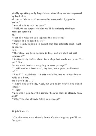 nically speaking, only large lakes, since they are encompassed
by land, then
of course this internal sea must be surrounded by granite
banks.”
“Yes, that is surely the case.”
“Well, on the opposite shore we’ll doubtlessly find new
passages opening
up.”
“Just how wide do you suppose this sea to be?”
“Eighty or a hundred miles.”
“Ah!” I said, thinking to myself that this estimate might well
be inaccu-
rate.
“Therefore, we have no time to lose, and we shall set sail
tomorrow!”
I instinctively looked about for a ship that would carry us. “Set
sail? Fine!
But on what boat are we going to book passage?”
“It will not be a boat at all, my boy, but a good, well-made
raft.”
“A raft?” I exclaimed. “A raft would be just as impossible to
build as a boat,
and I don’t see . . .”
“I know you don’t see, Axel, but you might hear if you would
listen.”
“Hear?”
“Yes, don’t you hear the hammer blows? Hans is already busy
at it!”
“What? Has he already felled some trees?”
38 juleS VerNe
“Oh, the trees were already down. Come along and you’ll see
for your-
 