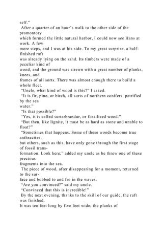 self.”
After a quarter of an hour’s walk to the other side of the
promontory
which formed the little natural harbor, I could now see Hans at
work. A few
more steps, and I was at his side. To my great surprise, a half-
finished raft
was already lying on the sand. Its timbers were made of a
peculiar kind of
wood, and the ground was strewn with a great number of planks,
knees, and
frames of all sorts. There was almost enough there to build a
whole fleet.
“Uncle, what kind of wood is this?” I asked.
“It is fir, pine, or birch, all sorts of northern conifers, petrified
by the sea
water.”
“Is that possible?”
“Yes, it is called surtarbrandur, or fossilized wood.”
“But then, like lignite, it must be as hard as stone and unable to
float?”
“Sometimes that happens. Some of these woods become true
anthracites;
but others, such as this, have only gone through the first stage
of fossil trans-
formation. Look here,” added my uncle as he threw one of these
precious
fragments into the sea.
The piece of wood, after disappearing for a moment, returned
to the sur-
face and bobbed to and fro in the waves.
“Are you convinced?” said my uncle.
“Convinced that this is incredible!”
By the next evening, thanks to the skill of our guide, the raft
was finished.
It was ten feet long by five feet wide; the planks of
 