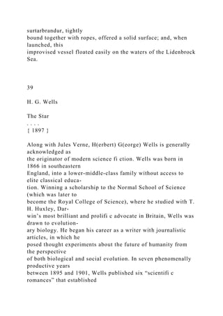 surtarbrandur, tightly
bound together with ropes, offered a solid surface; and, when
launched, this
improvised vessel floated easily on the waters of the Lidenbrock
Sea.
39
H. G. Wells
The Star
. . . .
{ 1897 }
Along with Jules Verne, H(erbert) G(eorge) Wells is generally
acknowledged as
the originator of modern science fi ction. Wells was born in
1866 in southeastern
England, into a lower-middle-class family without access to
elite classical educa-
tion. Winning a scholarship to the Normal School of Science
(which was later to
become the Royal College of Science), where he studied with T.
H. Huxley, Dar-
win’s most brilliant and prolifi c advocate in Britain, Wells was
drawn to evolution-
ary biology. He began his career as a writer with journalistic
articles, in which he
posed thought experiments about the future of humanity from
the perspective
of both biological and social evolution. In seven phenomenally
productive years
between 1895 and 1901, Wells published six “scientifi c
romances” that established
 