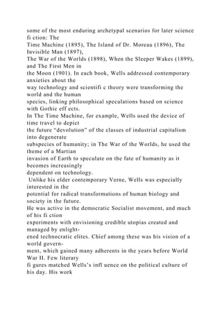 some of the most enduring archetypal scenarios for later science
fi ction: The
Time Machine (1895), The Island of Dr. Moreau (1896), The
Invisible Man (1897),
The War of the Worlds (1898), When the Sleeper Wakes (1899),
and The First Men in
the Moon (1901). In each book, Wells addressed contemporary
anxieties about the
way technology and scientifi c theory were transforming the
world and the human
species, linking philosophical speculations based on science
with Gothic eff ects.
In The Time Machine, for example, Wells used the device of
time travel to depict
the future “devolution” of the classes of industrial capitalism
into degenerate
subspecies of humanity; in The War of the Worlds, he used the
theme of a Martian
invasion of Earth to speculate on the fate of humanity as it
becomes increasingly
dependent on technology.
Unlike his elder contemporary Verne, Wells was especially
interested in the
potential for radical transformations of human biology and
society in the future.
He was active in the democratic Socialist movement, and much
of his fi ction
experiments with envisioning credible utopias created and
managed by enlight-
ened technocratic elites. Chief among these was his vision of a
world govern-
ment, which gained many adherents in the years before World
War II. Few literary
fi gures matched Wells’s infl uence on the political culture of
his day. His work
 