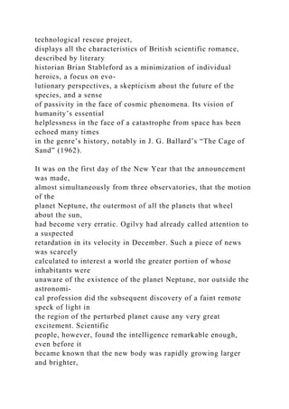 technological rescue project,
displays all the characteristics of British scientific romance,
described by literary
historian Brian Stableford as a minimization of individual
heroics, a focus on evo-
lutionary perspectives, a skepticism about the future of the
species, and a sense
of passivity in the face of cosmic phenomena. Its vision of
humanity’s essential
helplessness in the face of a catastrophe from space has been
echoed many times
in the genre’s history, notably in J. G. Ballard’s “The Cage of
Sand” (1962).
It was on the first day of the New Year that the announcement
was made,
almost simultaneously from three observatories, that the motion
of the
planet Neptune, the outermost of all the planets that wheel
about the sun,
had become very erratic. Ogilvy had already called attention to
a suspected
retardation in its velocity in December. Such a piece of news
was scarcely
calculated to interest a world the greater portion of whose
inhabitants were
unaware of the existence of the planet Neptune, nor outside the
astronomi-
cal profession did the subsequent discovery of a faint remote
speck of light in
the region of the perturbed planet cause any very great
excitement. Scientific
people, however, found the intelligence remarkable enough,
even before it
became known that the new body was rapidly growing larger
and brighter,
 