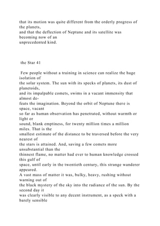 that its motion was quite different from the orderly progress of
the planets,
and that the deflection of Neptune and its satellite was
becoming now of an
unprecedented kind.
the Star 41
Few people without a training in science can realize the huge
isolation of
the solar system. The sun with its specks of planets, its dust of
planetoids,
and its impalpable comets, swims in a vacant immensity that
almost de-
feats the imagination. Beyond the orbit of Neptune there is
space, vacant
so far as human observation has penetrated, without warmth or
light or
sound, blank emptiness, for twenty million times a million
miles. That is the
smallest estimate of the distance to be traversed before the very
nearest of
the stars is attained. And, saving a few comets more
unsubstantial than the
thinnest flame, no matter had ever to human knowledge crossed
this gulf of
space, until early in the twentieth century, this strange wanderer
appeared.
A vast mass of matter it was, bulky, heavy, rushing without
warning out of
the black mystery of the sky into the radiance of the sun. By the
second day it
was clearly visible to any decent instrument, as a speck with a
barely sensible
 