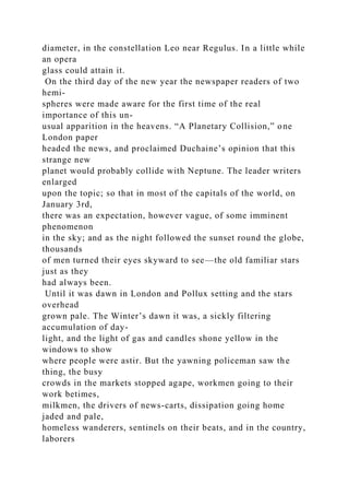 diameter, in the constellation Leo near Regulus. In a little while
an opera
glass could attain it.
On the third day of the new year the newspaper readers of two
hemi-
spheres were made aware for the first time of the real
importance of this un-
usual apparition in the heavens. “A Planetary Collision,” one
London paper
headed the news, and proclaimed Duchaine’s opinion that this
strange new
planet would probably collide with Neptune. The leader writers
enlarged
upon the topic; so that in most of the capitals of the world, on
January 3rd,
there was an expectation, however vague, of some imminent
phenomenon
in the sky; and as the night followed the sunset round the globe,
thousands
of men turned their eyes skyward to see—the old familiar stars
just as they
had always been.
Until it was dawn in London and Pollux setting and the stars
overhead
grown pale. The Winter’s dawn it was, a sickly filtering
accumulation of day-
light, and the light of gas and candles shone yellow in the
windows to show
where people were astir. But the yawning policeman saw the
thing, the busy
crowds in the markets stopped agape, workmen going to their
work betimes,
milkmen, the drivers of news-carts, dissipation going home
jaded and pale,
homeless wanderers, sentinels on their beats, and in the country,
laborers
 