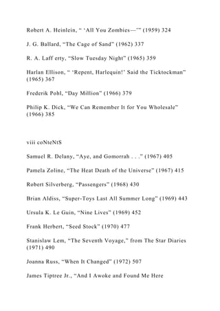 Robert A. Heinlein, “ ‘All You Zombies—’” (1959) 324
J. G. Ballard, “The Cage of Sand” (1962) 337
R. A. Laff erty, “Slow Tuesday Night” (1965) 359
Harlan Ellison, “ ‘Repent, Harlequin!’ Said the Ticktockman”
(1965) 367
Frederik Pohl, “Day Million” (1966) 379
Philip K. Dick, “We Can Remember It for You Wholesale”
(1966) 385
viii coNteNtS
Samuel R. Delany, “Aye, and Gomorrah . . .” (1967) 405
Pamela Zoline, “The Heat Death of the Universe” (1967) 415
Robert Silverberg, “Passengers” (1968) 430
Brian Aldiss, “Super-Toys Last All Summer Long” (1969) 443
Ursula K. Le Guin, “Nine Lives” (1969) 452
Frank Herbert, “Seed Stock” (1970) 477
Stanislaw Lem, “The Seventh Voyage,” from The Star Diaries
(1971) 490
Joanna Russ, “When It Changed” (1972) 507
James Tiptree Jr., “And I Awoke and Found Me Here
 