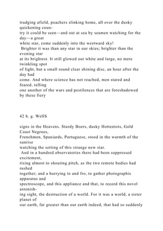 trudging afield, poachers slinking home, all over the dusky
quickening coun-
try it could be seen—and out at sea by seamen watching for the
day—a great
white star, come suddenly into the westward sky!
Brighter it was than any star in our skies; brighter than the
evening star
at its brightest. It still glowed out white and large, no mere
twinkling spot
of light, but a small round clear shining disc, an hour after the
day had
come. And where science has not reached, men stared and
feared, telling
one another of the wars and pestilences that are foreshadowed
by these fiery
42 h. g. WellS
signs in the Heavens. Sturdy Boers, dusky Hottentots, Gold
Coast Negroes,
Frenchmen, Spaniards, Portuguese, stood in the warmth of the
sunrise
watching the setting of this strange new star.
And in a hundred observatories there had been suppressed
excitement,
rising almost to shouting pitch, as the two remote bodies had
rushed
together; and a hurrying to and fro, to gather photographic
apparatus and
spectroscope, and this appliance and that, to record this novel
astonish-
ing sight, the destruction of a world. For it was a world, a sister
planet of
our earth, far greater than our earth indeed, that had so suddenly
 