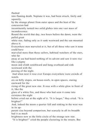 flashed
into flaming death. Neptune it was, had been struck, fairly and
squarely,
by the strange planet from outer space and the heat of the
concussion had
incontinently turned two solid globes into one vast mass of
incandescence.
Round the world that day, two hours before the dawn, went the
pallid great
white star, fading only as it sank westward and the sun mounted
above it.
Everywhere men marveled at it, but of all those who saw it none
could have
marveled more than those sailors, habitual watchers of the stars,
who far
away at sea had heard nothing of its advent and saw it now rise
like a pigmy
moon and climb zenithward and hang overhead and sink
westward with the
passing of the night.
And when next it rose over Europe everywhere were crowds of
watch-
ers on hilly slopes, on house-roofs, in open spaces, staring
eastward for the
rising of the great new star. It rose with a white glow in front of
it, like the
glare of a white fire, and those who had seen it come into
existence the night
before cried out at the sight of it. “It is larger,” they cried. “It is
brighter!”
And, indeed the moon a quarter full and sinking in the west was
in its ap-
parent size beyond comparison, but scarcely in all its breadth
had it as much
brightness now as the little circle of the strange new star.
“It is brighter!” cried the people clustering in the streets. But
 