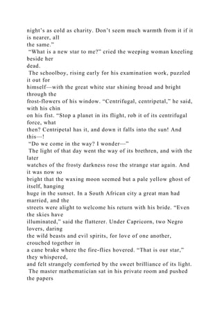 night’s as cold as charity. Don’t seem much warmth from it if it
is nearer, all
the same.”
“What is a new star to me?” cried the weeping woman kneeling
beside her
dead.
The schoolboy, rising early for his examination work, puzzled
it out for
himself—with the great white star shining broad and bright
through the
frost-flowers of his window. “Centrifugal, centripetal,” he said,
with his chin
on his fist. “Stop a planet in its flight, rob it of its centrifugal
force, what
then? Centripetal has it, and down it falls into the sun! And
this—!
“Do we come in the way? I wonder—”
The light of that day went the way of its brethren, and with the
later
watches of the frosty darkness rose the strange star again. And
it was now so
bright that the waxing moon seemed but a pale yellow ghost of
itself, hanging
huge in the sunset. In a South African city a great man had
married, and the
streets were alight to welcome his return with his bride. “Even
the skies have
illuminated,” said the flatterer. Under Capricorn, two Negro
lovers, daring
the wild beasts and evil spirits, for love of one another,
crouched together in
a cane brake where the fire-flies hovered. “That is our star,”
they whispered,
and felt strangely comforted by the sweet brilliance of its light.
The master mathematician sat in his private room and pushed
the papers
 