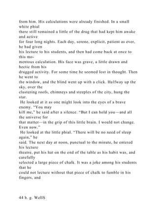 from him. His calculations were already finished. In a small
white phial
there still remained a little of the drug that had kept him awake
and active
for four long nights. Each day, serene, explicit, patient as ever,
he had given
his lecture to his students, and then had come back at once to
this mo-
mentous calculation. His face was grave, a little drawn and
hectic from his
drugged activity. For some time he seemed lost in thought. Then
he went to
the window, and the blind went up with a click. Halfway up the
sky, over the
clustering roofs, chimneys and steeples of the city, hung the
star.
He looked at it as one might look into the eyes of a brave
enemy. “You may
kill me,” he said after a silence. “But I can hold you—and all
the universe for
that matter—in the grip of this little brain. I would not change.
Even now.”
He looked at the little phial. “There will be no need of sleep
again,” he
said. The next day at noon, punctual to the minute, he entered
his lecture
theatre, put his hat on the end of the table as his habit was, and
carefully
selected a large piece of chalk. It was a joke among his students
that he
could not lecture without that piece of chalk to fumble in his
fingers, and
44 h. g. WellS
 