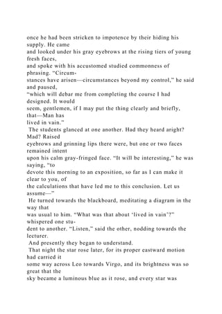 once he had been stricken to impotence by their hiding his
supply. He came
and looked under his gray eyebrows at the rising tiers of young
fresh faces,
and spoke with his accustomed studied commonness of
phrasing. “Circum-
stances have arisen—circumstances beyond my control,” he said
and paused,
“which will debar me from completing the course I had
designed. It would
seem, gentlemen, if I may put the thing clearly and briefly,
that—Man has
lived in vain.”
The students glanced at one another. Had they heard aright?
Mad? Raised
eyebrows and grinning lips there were, but one or two faces
remained intent
upon his calm gray-fringed face. “It will be interesting,” he was
saying, “to
devote this morning to an exposition, so far as I can make it
clear to you, of
the calculations that have led me to this conclusion. Let us
assume—”
He turned towards the blackboard, meditating a diagram in the
way that
was usual to him. “What was that about ‘lived in vain’?”
whispered one stu-
dent to another. “Listen,” said the other, nodding towards the
lecturer.
And presently they began to understand.
That night the star rose later, for its proper eastward motion
had carried it
some way across Leo towards Virgo, and its brightness was so
great that the
sky became a luminous blue as it rose, and every star was
 