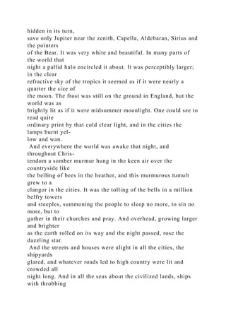 hidden in its turn,
save only Jupiter near the zenith, Capella, Aldebaran, Sirius and
the pointers
of the Bear. It was very white and beautiful. In many parts of
the world that
night a pallid halo encircled it about. It was perceptibly larger;
in the clear
refractive sky of the tropics it seemed as if it were nearly a
quarter the size of
the moon. The frost was still on the ground in England, but the
world was as
brightly lit as if it were midsummer moonlight. One could see to
read quite
ordinary print by that cold clear light, and in the cities the
lamps burnt yel-
low and wan.
And everywhere the world was awake that night, and
throughout Chris-
tendom a somber murmur hung in the keen air over the
countryside like
the belling of bees in the heather, and this murmurous tumult
grew to a
clangor in the cities. It was the tolling of the bells in a million
belfry towers
and steeples, summoning the people to sleep no more, to sin no
more, but to
gather in their churches and pray. And overhead, growing larger
and brighter
as the earth rolled on its way and the night passed, rose the
dazzling star.
And the streets and houses were alight in all the cities, the
shipyards
glared, and whatever roads led to high country were lit and
crowded all
night long. And in all the seas about the civilized lands, ships
with throbbing
 