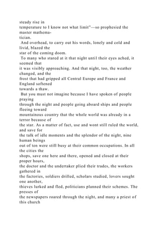 steady rise in
temperature to I know not what limit”—so prophesied the
master mathema-
tician.
And overhead, to carry out his words, lonely and cold and
livid, blazed the
star of the coming doom.
To many who stared at it that night until their eyes ached, it
seemed that
it was visibly approaching. And that night, too, the weather
changed, and the
frost that had gripped all Central Europe and France and
England softened
towards a thaw.
But you must not imagine because I have spoken of people
praying
through the night and people going aboard ships and people
fleeing toward
mountainous country that the whole world was already in a
terror because of
the star. As a matter of fact, use and wont still ruled the world,
and save for
the talk of idle moments and the splendor of the night, nine
human beings
out of ten were still busy at their common occupations. In all
the cities the
shops, save one here and there, opened and closed at their
proper hours,
the doctor and the undertaker plied their trades, the workers
gathered in
the factories, soldiers drilled, scholars studied, lovers sought
one another,
thieves lurked and fled, politicians planned their schemes. The
presses of
the newspapers roared through the night, and many a priest of
this church
 