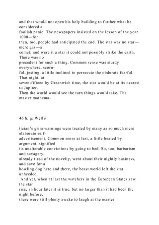 and that would not open his holy building to further what he
considered a
foolish panic. The newspapers insisted on the lesson of the year
1000—for
then, too, people had anticipated the end. The star was no star—
mere gas—a
comet; and were it a star it could not possibly strike the earth.
There was no
precedent for such a thing. Common sense was sturdy
everywhere, scorn-
ful, jesting, a little inclined to persecute the obdurate fearful.
That night, at
seven-fifteen by Greenwich time, the star would be at its nearest
to Jupiter.
Then the world would see the turn things would take. The
master mathema-
46 h. g. WellS
tician’s grim warnings were treated by many as so much mere
elaborate self-
advertisement. Common sense at last, a little heated by
argument, signified
its unalterable convictions by going to bed. So, too, barbarism
and savagery,
already tired of the novelty, went about their nightly business,
and save for a
howling dog here and there, the beast world left the star
unheeded.
And yet, when at last the watchers in the European States saw
the star
rise, an hour later it is true, but no larger than it had been the
night before,
there were still plenty awake to laugh at the master
 