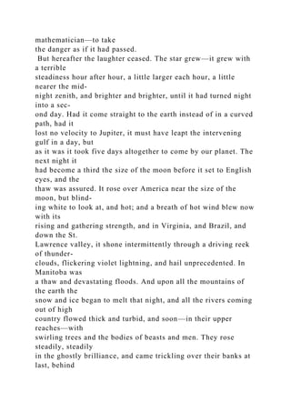 mathematician—to take
the danger as if it had passed.
But hereafter the laughter ceased. The star grew—it grew with
a terrible
steadiness hour after hour, a little larger each hour, a little
nearer the mid-
night zenith, and brighter and brighter, until it had turned night
into a sec-
ond day. Had it come straight to the earth instead of in a curved
path, had it
lost no velocity to Jupiter, it must have leapt the intervening
gulf in a day, but
as it was it took five days altogether to come by our planet. The
next night it
had become a third the size of the moon before it set to English
eyes, and the
thaw was assured. It rose over America near the size of the
moon, but blind-
ing white to look at, and hot; and a breath of hot wind blew now
with its
rising and gathering strength, and in Virginia, and Brazil, and
down the St.
Lawrence valley, it shone intermittently through a driving reek
of thunder-
clouds, flickering violet lightning, and hail unprecedented. In
Manitoba was
a thaw and devastating floods. And upon all the mountains of
the earth the
snow and ice began to melt that night, and all the rivers coming
out of high
country flowed thick and turbid, and soon—in their upper
reaches—with
swirling trees and the bodies of beasts and men. They rose
steadily, steadily
in the ghostly brilliance, and came trickling over their banks at
last, behind
 