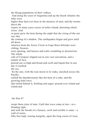 the flying population of their valleys.
And along the coast of Argentina and up the South Atlantic the
tides were
higher than had ever been in the memory of man, and the storms
drove the
waters in many cases scores of miles inland, drowning whole
cities. And
so great grew the heat during the night that the rising of the sun
was like
the coming of a shadow. The earthquakes began and grew until
all down
America from the Arctic Circle to Cape Horn hillsides were
sliding, fissures
were opening, and houses and walls crumbling to destruction.
The whole
side of Cotopaxi slipped out in one vast convulsion, and a
tumult of lava
poured out so high and broad and swift and liquid that in one
day it reached
the sea.
So the star, with the wan moon in its wake, marched across the
Pacific,
trailed the thunderstorms like the hem of a robe, and the
growing tidal wave
that toiled behind it, frothing and eager, poured over island and
island and
the Star 47
swept them clear of men. Until that wave came at last—in a
blinding light
and with the breath of a furnace, swift and terrible it came—a
wall of water,
fifty feet high, roaring hungrily, upon the long coasts of Asia,
 
