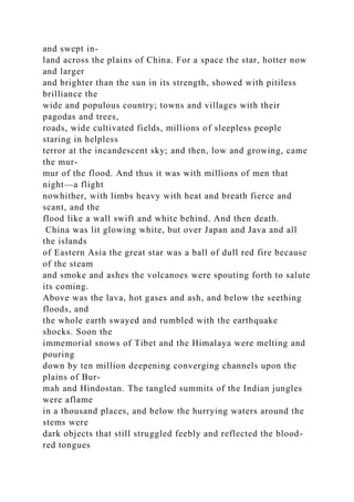 and swept in-
land across the plains of China. For a space the star, hotter now
and larger
and brighter than the sun in its strength, showed with pitiless
brilliance the
wide and populous country; towns and villages with their
pagodas and trees,
roads, wide cultivated fields, millions of sleepless people
staring in helpless
terror at the incandescent sky; and then, low and growing, came
the mur-
mur of the flood. And thus it was with millions of men that
night—a flight
nowhither, with limbs heavy with heat and breath fierce and
scant, and the
flood like a wall swift and white behind. And then death.
China was lit glowing white, but over Japan and Java and all
the islands
of Eastern Asia the great star was a ball of dull red fire because
of the steam
and smoke and ashes the volcanoes were spouting forth to salute
its coming.
Above was the lava, hot gases and ash, and below the seething
floods, and
the whole earth swayed and rumbled with the earthquake
shocks. Soon the
immemorial snows of Tibet and the Himalaya were melting and
pouring
down by ten million deepening converging channels upon the
plains of Bur-
mah and Hindostan. The tangled summits of the Indian jungles
were aflame
in a thousand places, and below the hurrying waters around the
stems were
dark objects that still struggled feebly and reflected the blood-
red tongues
 