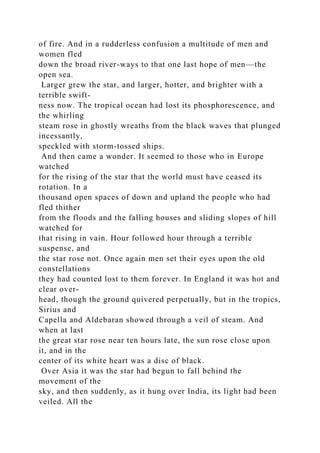 of fire. And in a rudderless confusion a multitude of men and
women fled
down the broad river-ways to that one last hope of men—the
open sea.
Larger grew the star, and larger, hotter, and brighter with a
terrible swift-
ness now. The tropical ocean had lost its phosphorescence, and
the whirling
steam rose in ghostly wreaths from the black waves that plunged
incessantly,
speckled with storm-tossed ships.
And then came a wonder. It seemed to those who in Europe
watched
for the rising of the star that the world must have ceased its
rotation. In a
thousand open spaces of down and upland the people who had
fled thither
from the floods and the falling houses and sliding slopes of hill
watched for
that rising in vain. Hour followed hour through a terrible
suspense, and
the star rose not. Once again men set their eyes upon the old
constellations
they had counted lost to them forever. In England it was hot and
clear over-
head, though the ground quivered perpetually, but in the tropics,
Sirius and
Capella and Aldebaran showed through a veil of steam. And
when at last
the great star rose near ten hours late, the sun rose close upon
it, and in the
center of its white heart was a disc of black.
Over Asia it was the star had begun to fall behind the
movement of the
sky, and then suddenly, as it hung over India, its light had been
veiled. All the
 