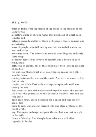 48 h. g. WellS
plain of India from the mouth of the Indus to the mouths of the
Ganges was
a shallow waste of shining water that night, out of which rose
temples and
palaces, mounds and hills, black with people. Every minaret was
a clustering
mass of people, who fell one by one into the turbid waters, as
heat and terror
overcame them. The whole land seemed a-wailing and suddenly
there swept
a shadow across that furnace of despair, and a breath of cold
wind, and a
gathering of clouds, out of the cooling air. Men looking up, near
blinded, at
the star, saw that a black disc was creeping across the light. It
was the moon,
coming between the star and the earth. And even as men cried to
God at this
respite, out of the East with a strange inexplicable swiftness
sprang the sun.
And then star, sun and moon rushed together across the heavens.
So it was that presently, to the European watchers, star and sun
rose close
upon each other, drove headlong for a space and then slower,
and at last
came to rest, star and sun merged into one glare of flame at the
zenith of the
sky. The moon no longer eclipsed the star but was lost to sight
in the bril-
liance of the sky. And though those who were still alive
regarded it for the
 