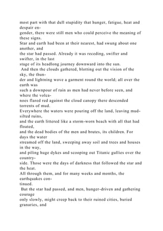 most part with that dull stupidity that hunger, fatigue, heat and
despair en-
gender, there were still men who could perceive the meaning of
these signs.
Star and earth had been at their nearest, had swung about one
another, and
the star had passed. Already it was receding, swifter and
swifter, in the last
stage of its headlong journey downward into the sun.
And then the clouds gathered, blotting out the vision of the
sky, the thun-
der and lightning wove a garment round the world; all over the
earth was
such a downpour of rain as men had never before seen, and
where the volca-
noes flared red against the cloud canopy there descended
torrents of mud.
Everywhere the waters were pouring off the land, leaving mud-
silted ruins,
and the earth littered like a storm-worn beach with all that had
floated,
and the dead bodies of the men and brutes, its children. For
days the water
streamed off the land, sweeping away soil and trees and houses
in the way,
and piling huge dykes and scooping out Titanic gullies over the
country-
side. Those were the days of darkness that followed the star and
the heat.
All through them, and for many weeks and months, the
earthquakes con-
tinued.
But the star had passed, and men, hunger-driven and gathering
courage
only slowly, might creep back to their ruined cities, buried
granaries, and
 