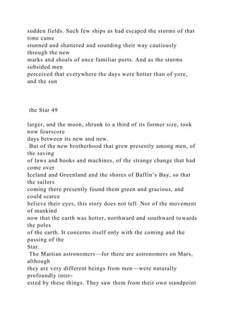 sodden fields. Such few ships as had escaped the storms of that
time came
stunned and shattered and sounding their way cautiously
through the new
marks and shoals of once familiar ports. And as the storms
subsided men
perceived that everywhere the days were hotter than of yore,
and the sun
the Star 49
larger, and the moon, shrunk to a third of its former size, took
now fourscore
days between its new and new.
But of the new brotherhood that grew presently among men, of
the saving
of laws and books and machines, of the strange change that had
come over
Iceland and Greenland and the shores of Baffin’s Bay, so that
the sailors
coming there presently found them green and gracious, and
could scarce
believe their eyes, this story does not tell. Nor of the movement
of mankind
now that the earth was hotter, northward and southward towards
the poles
of the earth. It concerns itself only with the coming and the
passing of the
Star.
The Martian astronomers—for there are astronomers on Mars,
although
they are very different beings from men—were naturally
profoundly inter-
ested by these things. They saw them from their own standpoint
 