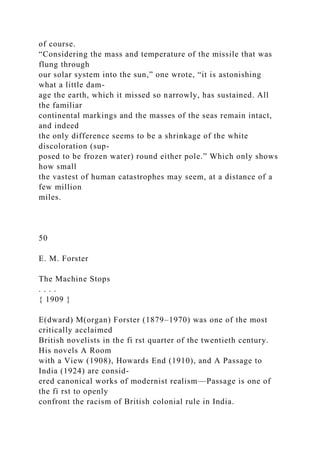 of course.
“Considering the mass and temperature of the missile that was
flung through
our solar system into the sun,” one wrote, “it is astonishing
what a little dam-
age the earth, which it missed so narrowly, has sustained. All
the familiar
continental markings and the masses of the seas remain intact,
and indeed
the only difference seems to be a shrinkage of the white
discoloration (sup-
posed to be frozen water) round either pole.” Which only shows
how small
the vastest of human catastrophes may seem, at a distance of a
few million
miles.
50
E. M. Forster
The Machine Stops
. . . .
{ 1909 }
E(dward) M(organ) Forster (1879–1970) was one of the most
critically acclaimed
British novelists in the fi rst quarter of the twentieth century.
His novels A Room
with a View (1908), Howards End (1910), and A Passage to
India (1924) are consid-
ered canonical works of modernist realism—Passage is one of
the fi rst to openly
confront the racism of British colonial rule in India.
 