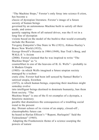 “The Machine Stops,” Forster’s only foray into science fi ction,
has become a
classic of dystopian literature. Forster’s image of a future
society of human beings
governed by an autonomous Machine built to satisfy all their
needs, and conse-
quently sapping them of all natural drives, was the fi rst in a
long line of dystopian
visions based on the model of the beehive that would eventually
include the Russian
Yevgeny Zamyatin’s One State in We (1921), Aldous Huxley’s
Brave New World (1932),
George Orwell’s Oceania in 1984 (1949), Star Trek’s Borg, and
WALL-E ’s Axiom
(2008). Forster claimed that he was inspired to write “The
Machine Stops” as “a
counterblast to one of the heavens of H. G. Wells”—probably to
A Modern Utopia
(1905)—in which Wells imagined a future utopian society
managed by a techno-
cratic elite. Forster had been infl uenced by Samuel Butler’s
satirical utopia, Erewhon
(1872), in which human beings, expecting their machines might
someday evolve
into intelligent beings destined to dominate humanity, ban them
from society. “The
Machine Stops” is one of the fi rst examples of a dystopia, a
futuristic monitory
parable that dramatizes the consequences of a troubling social
trend in the present
day. Distant echoes of its vision of an empty, closed-off ,
claustrophobic future can
be heard in Harlan Ellison’s “‘Repent, Harlequin!’ Said the
Ticktockman” (1965).
Adapting the Frankenstein theme of a science usurping the
powers of nature
 