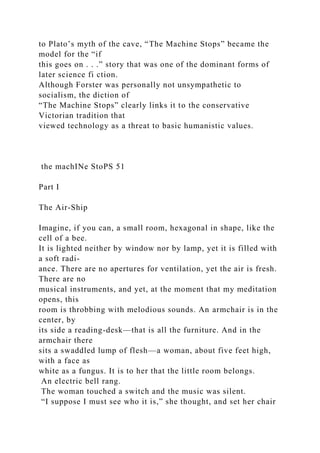 to Plato’s myth of the cave, “The Machine Stops” became the
model for the “if
this goes on . . .” story that was one of the dominant forms of
later science fi ction.
Although Forster was personally not unsympathetic to
socialism, the diction of
“The Machine Stops” clearly links it to the conservative
Victorian tradition that
viewed technology as a threat to basic humanistic values.
the machINe StoPS 51
Part I
The Air-Ship
Imagine, if you can, a small room, hexagonal in shape, like the
cell of a bee.
It is lighted neither by window nor by lamp, yet it is filled with
a soft radi-
ance. There are no apertures for ventilation, yet the air is fresh.
There are no
musical instruments, and yet, at the moment that my meditation
opens, this
room is throbbing with melodious sounds. An armchair is in the
center, by
its side a reading-desk—that is all the furniture. And in the
armchair there
sits a swaddled lump of flesh—a woman, about five feet high,
with a face as
white as a fungus. It is to her that the little room belongs.
An electric bell rang.
The woman touched a switch and the music was silent.
“I suppose I must see who it is,” she thought, and set her chair
 