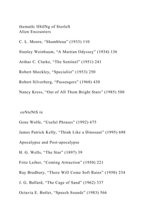 thematIc lIStINg of StorIeS
Alien Encounters
C. L. Moore, “Shambleau” (1933) 110
Stanley Weinbaum, “A Martian Odyssey” (1934) 136
Arthur C. Clarke, “The Sentinel” (1951) 241
Robert Sheckley, “Specialist” (1953) 250
Robert Silverberg, “Passengers” (1968) 430
Nancy Kress, “Out of All Them Bright Stars” (1985) 580
coNteNtS ix
Gene Wolfe, “Useful Phrases” (1992) 675
James Patrick Kelly, “Think Like a Dinosaur” (1995) 698
Apocalypse and Post-apocalypse
H. G. Wells, “The Star” (1897) 39
Fritz Leiber, “Coming Attraction” (1950) 221
Ray Bradbury, “There Will Come Soft Rains” (1950) 234
J. G. Ballard, “The Cage of Sand” (1962) 337
Octavia E. Butler, “Speech Sounds” (1983) 566
 