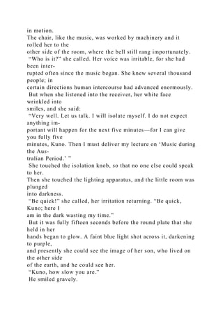 in motion.
The chair, like the music, was worked by machinery and it
rolled her to the
other side of the room, where the bell still rang importunately.
“Who is it?” she called. Her voice was irritable, for she had
been inter-
rupted often since the music began. She knew several thousand
people; in
certain directions human intercourse had advanced enormously.
But when she listened into the receiver, her white face
wrinkled into
smiles, and she said:
“Very well. Let us talk. I will isolate myself. I do not expect
anything im-
portant will happen for the next five minutes—for I can give
you fully five
minutes, Kuno. Then I must deliver my lecture on ‘Music during
the Aus-
tralian Period.’ ”
She touched the isolation knob, so that no one else could speak
to her.
Then she touched the lighting apparatus, and the little room was
plunged
into darkness.
“Be quick!” she called, her irritation returning. “Be quick,
Kuno; here I
am in the dark wasting my time.”
But it was fully fifteen seconds before the round plate that she
held in her
hands began to glow. A faint blue light shot across it, darkening
to purple,
and presently she could see the image of her son, who lived on
the other side
of the earth, and he could see her.
“Kuno, how slow you are.”
He smiled gravely.
 