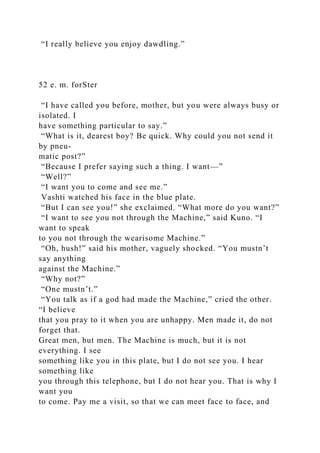 “I really believe you enjoy dawdling.”
52 e. m. forSter
“I have called you before, mother, but you were always busy or
isolated. I
have something particular to say.”
“What is it, dearest boy? Be quick. Why could you not send it
by pneu-
matic post?”
“Because I prefer saying such a thing. I want—”
“Well?”
“I want you to come and see me.”
Vashti watched his face in the blue plate.
“But I can see you!” she exclaimed. “What more do you want?”
“I want to see you not through the Machine,” said Kuno. “I
want to speak
to you not through the wearisome Machine.”
“Oh, hush!” said his mother, vaguely shocked. “You mustn’t
say anything
against the Machine.”
“Why not?”
“One mustn’t.”
“You talk as if a god had made the Machine,” cried the other.
“I believe
that you pray to it when you are unhappy. Men made it, do not
forget that.
Great men, but men. The Machine is much, but it is not
everything. I see
something like you in this plate, but I do not see you. I hear
something like
you through this telephone, but I do not hear you. That is why I
want you
to come. Pay me a visit, so that we can meet face to face, and
 