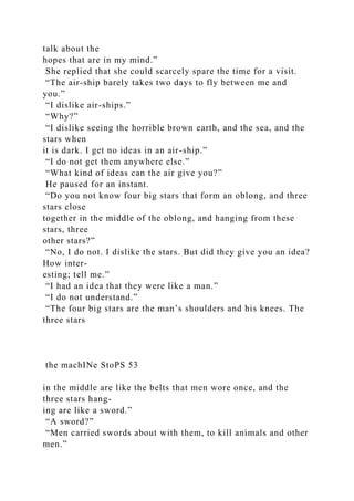 talk about the
hopes that are in my mind.”
She replied that she could scarcely spare the time for a visit.
“The air-ship barely takes two days to fly between me and
you.”
“I dislike air-ships.”
“Why?”
“I dislike seeing the horrible brown earth, and the sea, and the
stars when
it is dark. I get no ideas in an air-ship.”
“I do not get them anywhere else.”
“What kind of ideas can the air give you?”
He paused for an instant.
“Do you not know four big stars that form an oblong, and three
stars close
together in the middle of the oblong, and hanging from these
stars, three
other stars?”
“No, I do not. I dislike the stars. But did they give you an idea?
How inter-
esting; tell me.”
“I had an idea that they were like a man.”
“I do not understand.”
“The four big stars are the man’s shoulders and his knees. The
three stars
the machINe StoPS 53
in the middle are like the belts that men wore once, and the
three stars hang-
ing are like a sword.”
“A sword?”
“Men carried swords about with them, to kill animals and other
men.”
 