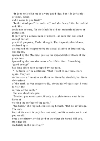 “It does not strike me as a very good idea, but it is certainly
original. When
did it come to you first?”
“In the air-ship—” He broke off, and she fancied that he looked
sad. She
could not be sure, for the Machine did not transmit nuances of
expression.
It only gave a general idea of people—an idea that was good
enough for all
practical purposes, Vashti thought. The imponderable bloom,
declared by a
discredited philosophy to be the actual essence of intercourse,
was rightly
ignored by the Machine, just as the imponderable bloom of the
grape was
ignored by the manufacturers of artificial fruit. Something
“good enough”
had long since been accepted by our race.
“The truth is,” he continued, “that I want to see these stars
again. They are
curious stars. I want to see them not from the air-ship, but from
the surface
of the earth, as our ancestors did, thousands of years ago. I want
to visit the
surface of the earth.”
She was shocked again.
“Mother, you must come, if only to explain to me what is the
harm of
visiting the surface of the earth.”
“No harm,” she replied, controlling herself. “But no advantage.
The sur-
face of the earth is only dust and mud, no life remains on it, and
you would
need a respirator, or the cold of the outer air would kill you.
One dies im-
mediately in the outer air.”
 