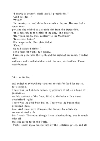 “I know; of course I shall take all precautions.”
“And besides—”
“Well?”
She considered, and chose her words with care. Her son had a
queer tem-
per, and she wished to dissuade him from the expedition.
“It is contrary to the spirit of the age,” she asserted.
“Do you mean by that, contrary to the Machine?”
“In a sense, but—”
His image in the blue plate faded.
“Kuno!”
He had isolated himself.
For a moment Vashti felt lonely.
Then she generated the light, and the sight of her room, flooded
with
radiance and studded with electric buttons, revived her. There
were buttons
54 e. m. forSter
and switches everywhere—buttons to call for food for music,
for clothing.
There was the hot-bath button, by pressure of which a basin of
(imitation)
marble rose out of the floor, filled to the brim with a warm
deodorized liquid.
There was the cold-bath button. There was the button that
produced litera-
ture. And there were of course the buttons by which she
communicated with
her friends. The room, though it contained nothing, was in touch
with all
that she cared for in the world.
Vashti’s next move was to turn off the isolation switch, and all
 