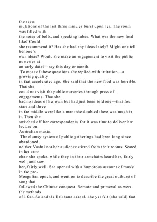 the accu-
mulations of the last three minutes burst upon her. The room
was filled with
the noise of bells, and speaking-tubes. What was the new food
like? Could
she recommend it? Has she had any ideas lately? Might one tell
her one’s
own ideas? Would she make an engagement to visit the public
nurseries at
an early date?—say this day or month.
To most of these questions she replied with irritation—a
growing quality
in that accelerated age. She said that the new food was horrible.
That she
could not visit the public nurseries through press of
engagements. That she
had no ideas of her own but had just been told one—that four
stars and three
in the middle were like a man: she doubted there was much in
it. Then she
switched off her correspondents, for it was time to deliver her
lecture on
Australian music.
The clumsy system of public gatherings had been long since
abandoned;
neither Vashti nor her audience stirred from their rooms. Seated
in her arm-
chair she spoke, while they in their armchairs heard her, fairly
well, and saw
her, fairly well. She opened with a humorous account of music
in the pre-
Mongolian epoch, and went on to describe the great outburst of
song that
followed the Chinese conquest. Remote and primeval as were
the methods
of I-San-So and the Brisbane school, she yet felt (she said) that
 