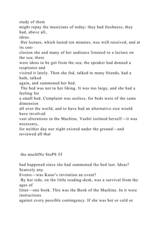 study of them
might repay the musicians of today: they had freshness; they
had, above all,
ideas.
Her lecture, which lasted ten minutes, was well received, and at
its con-
clusion she and many of her audience listened to a lecture on
the sea; there
were ideas to be got from the sea; the speaker had donned a
respirator and
visited it lately. Then she fed, talked to many friends, had a
bath, talked
again, and summoned her bed.
The bed was not to her liking. It was too large, and she had a
feeling for
a small bed. Complaint was useless, for beds were of the same
dimension
all over the world, and to have had an alternative size would
have involved
vast alterations in the Machine. Vashti isolated herself—it was
necessary,
for neither day nor night existed under the ground—and
reviewed all that
the machINe StoPS 55
had happened since she had summoned the bed last. Ideas?
Scarcely any.
Events—was Kuno’s invitation an event?
By her side, on the little reading-desk, was a survival from the
ages of
litter—one book. This was the Book of the Machine. In it were
instructions
against every possible contingency. If she was hot or cold or
 
