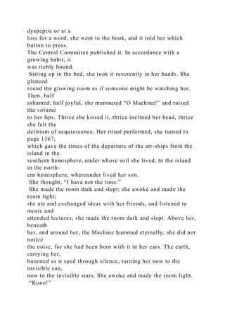 dyspeptic or at a
loss for a word, she went to the book, and it told her which
button to press.
The Central Committee published it. In accordance with a
growing habit, it
was richly bound.
Sitting up in the bed, she took it reverently in her hands. She
glanced
round the glowing room as if someone might be watching her.
Then, half
ashamed, half joyful, she murmured “O Machine!” and raised
the volume
to her lips. Thrice she kissed it, thrice inclined her head, thrice
she felt the
delirium of acquiescence. Her ritual performed, she turned to
page 1367,
which gave the times of the departure of the air-ships from the
island in the
southern hemisphere, under whose soil she lived, to the island
in the north-
ern hemisphere, whereunder lived her son.
She thought, “I have not the time.”
She made the room dark and slept; she awoke and made the
room light;
she ate and exchanged ideas with her friends, and listened to
music and
attended lectures; she made the room dark and slept. Above her,
beneath
her, and around her, the Machine hummed eternally; she did not
notice
the noise, for she had been born with it in her ears. The earth,
carrying her,
hummed as it sped through silence, turning her now to the
invisible sun,
now to the invisible stars. She awoke and made the room light.
“Kuno!”
 