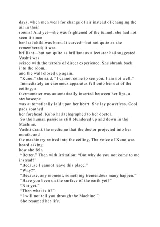 days, when men went for change of air instead of changing the
air in their
rooms! And yet—she was frightened of the tunnel: she had not
seen it since
her last child was born. It curved—but not quite as she
remembered; it was
brilliant—but not quite as brilliant as a lecturer had suggested.
Vashti was
seized with the terrors of direct experience. She shrank back
into the room,
and the wall closed up again.
“Kuno,” she said, “I cannot come to see you. I am not well.”
Immediately an enormous apparatus fell onto her out of the
ceiling, a
thermometer was automatically inserted between her lips, a
stethoscope
was automatically laid upon her heart. She lay powerless. Cool
pads soothed
her forehead. Kuno had telegraphed to her doctor.
So the human passions still blundered up and down in the
Machine.
Vashti drank the medicine that the doctor projected into her
mouth, and
the machinery retired into the ceiling. The voice of Kuno was
heard asking
how she felt.
“Better.” Then with irritation: “But why do you not come to me
instead?”
“Because I cannot leave this place.”
“Why?”
“Because, any moment, something tremendous many happen.”
“Have you been on the surface of the earth yet?”
“Not yet.”
“Then what is it?”
“I will not tell you through the Machine.”
She resumed her life.
 