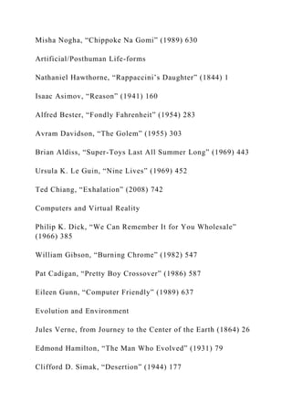 Misha Nogha, “Chippoke Na Gomi” (1989) 630
Artificial/Posthuman Life-forms
Nathaniel Hawthorne, “Rappaccini’s Daughter” (1844) 1
Isaac Asimov, “Reason” (1941) 160
Alfred Bester, “Fondly Fahrenheit” (1954) 283
Avram Davidson, “The Golem” (1955) 303
Brian Aldiss, “Super-Toys Last All Summer Long” (1969) 443
Ursula K. Le Guin, “Nine Lives” (1969) 452
Ted Chiang, “Exhalation” (2008) 742
Computers and Virtual Reality
Philip K. Dick, “We Can Remember It for You Wholesale”
(1966) 385
William Gibson, “Burning Chrome” (1982) 547
Pat Cadigan, “Pretty Boy Crossover” (1986) 587
Eileen Gunn, “Computer Friendly” (1989) 637
Evolution and Environment
Jules Verne, from Journey to the Center of the Earth (1864) 26
Edmond Hamilton, “The Man Who Evolved” (1931) 79
Clifford D. Simak, “Desertion” (1944) 177
 
