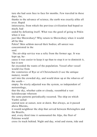 ture she had seen face to face for months. Few traveled in these
days, for,
thanks to the advance of science, the earth was exactly alike all
over. Rapid
intercourse, from which the previous civilization had hoped so
much, had
ended by defeating itself. What was the good of going to Pekin
when it was
just like Shrewsbury? Why return to Shrewsbury when it would
all be like
Pekin? Men seldom moved their bodies; all unrest was
concentrated in the
soul.
The air-ship service was a relic from the former age. It was
kept up, be-
cause it was easier to keep it up than to stop it or to diminish it,
but it now
far exceeded the wants of the population. Vessel after vessel
would rise from
the vomitories of Rye or of Christchurch (I use the antique
names), would
sail into the crowded sky, and would draw up at the wharves of
the south—
empty. So nicely adjusted was the system, so independent of
meteorology,
that the sky, whether calm or cloudy, resembled a vast
kaleidoscope whereon
the same patterns periodically recurred. The ship on which
Vashti sailed
started now at sunset, now at dawn. But always, as it passed
above Rheims,
it would neighbour the ship that served between Helsingfors and
the Brazils,
and, every third time it surmounted the Alps, the fleet of
Palermo would
cross its track behind. Night and day, wind and storm, tide and
 