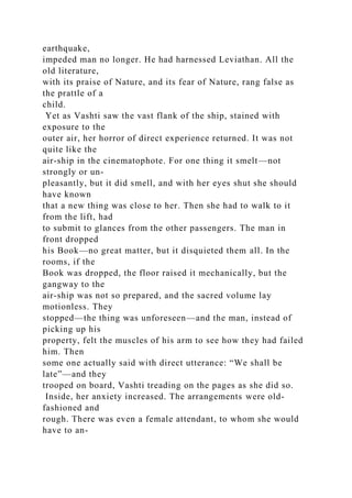 earthquake,
impeded man no longer. He had harnessed Leviathan. All the
old literature,
with its praise of Nature, and its fear of Nature, rang false as
the prattle of a
child.
Yet as Vashti saw the vast flank of the ship, stained with
exposure to the
outer air, her horror of direct experience returned. It was not
quite like the
air-ship in the cinematophote. For one thing it smelt—not
strongly or un-
pleasantly, but it did smell, and with her eyes shut she should
have known
that a new thing was close to her. Then she had to walk to it
from the lift, had
to submit to glances from the other passengers. The man in
front dropped
his Book—no great matter, but it disquieted them all. In the
rooms, if the
Book was dropped, the floor raised it mechanically, but the
gangway to the
air-ship was not so prepared, and the sacred volume lay
motionless. They
stopped—the thing was unforeseen—and the man, instead of
picking up his
property, felt the muscles of his arm to see how they had failed
him. Then
some one actually said with direct utterance: “We shall be
late”—and they
trooped on board, Vashti treading on the pages as she did so.
Inside, her anxiety increased. The arrangements were old-
fashioned and
rough. There was even a female attendant, to whom she would
have to an-
 