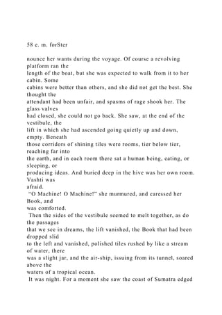 58 e. m. forSter
nounce her wants during the voyage. Of course a revolving
platform ran the
length of the boat, but she was expected to walk from it to her
cabin. Some
cabins were better than others, and she did not get the best. She
thought the
attendant had been unfair, and spasms of rage shook her. The
glass valves
had closed, she could not go back. She saw, at the end of the
vestibule, the
lift in which she had ascended going quietly up and down,
empty. Beneath
those corridors of shining tiles were rooms, tier below tier,
reaching far into
the earth, and in each room there sat a human being, eating, or
sleeping, or
producing ideas. And buried deep in the hive was her own room.
Vashti was
afraid.
“O Machine! O Machine!” she murmured, and caressed her
Book, and
was comforted.
Then the sides of the vestibule seemed to melt together, as do
the passages
that we see in dreams, the lift vanished, the Book that had been
dropped slid
to the left and vanished, polished tiles rushed by like a stream
of water, there
was a slight jar, and the air-ship, issuing from its tunnel, soared
above the
waters of a tropical ocean.
It was night. For a moment she saw the coast of Sumatra edged
 
