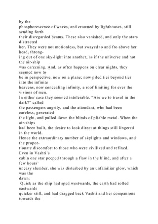 by the
phosphorescence of waves, and crowned by lighthouses, still
sending forth
their disregarded beams. These also vanished, and only the stars
distracted
her. They were not motionless, but swayed to and fro above her
head, throng-
ing out of one sky-light into another, as if the universe and not
the air-ship
was careening. And, as often happens on clear nights, they
seemed now to
be in perspective, now on a plane; now piled tier beyond tier
into the infinite
heavens, now concealing infinity, a roof limiting for ever the
visions of men.
In either case they seemed intolerable. “Are we to travel in the
dark?” called
the passengers angrily, and the attendant, who had been
careless, generated
the light, and pulled down the blinds of pliable metal. When the
air-ships
had been built, the desire to look direct at things still lingered
in the world.
Hence the extraordinary number of skylights and windows, and
the propor-
tionate discomfort to those who were civilized and refined.
Even in Vashti’s
cabin one star peeped through a flaw in the blind, and after a
few hours’
uneasy slumber, she was disturbed by an unfamiliar glow, which
was the
dawn.
Quick as the ship had sped westwards, the earth had rolled
eastwards
quicker still, and had dragged back Vashti and her companions
towards the
 