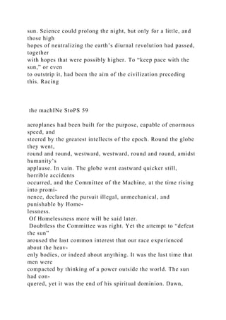 sun. Science could prolong the night, but only for a little, and
those high
hopes of neutralizing the earth’s diurnal revolution had passed,
together
with hopes that were possibly higher. To “keep pace with the
sun,” or even
to outstrip it, had been the aim of the civilization preceding
this. Racing
the machINe StoPS 59
aeroplanes had been built for the purpose, capable of enormous
speed, and
steered by the greatest intellects of the epoch. Round the globe
they went,
round and round, westward, westward, round and round, amidst
humanity’s
applause. In vain. The globe went eastward quicker still,
horrible accidents
occurred, and the Committee of the Machine, at the time rising
into promi-
nence, declared the pursuit illegal, unmechanical, and
punishable by Home-
lessness.
Of Homelessness more will be said later.
Doubtless the Committee was right. Yet the attempt to “defeat
the sun”
aroused the last common interest that our race experienced
about the heav-
enly bodies, or indeed about anything. It was the last time that
men were
compacted by thinking of a power outside the world. The sun
had con-
quered, yet it was the end of his spiritual dominion. Dawn,
 