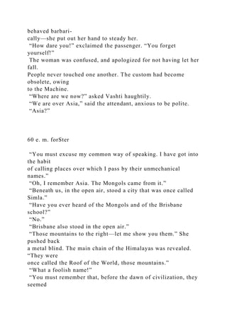 behaved barbari-
cally—she put out her hand to steady her.
“How dare you!” exclaimed the passenger. “You forget
yourself!”
The woman was confused, and apologized for not having let her
fall.
People never touched one another. The custom had become
obsolete, owing
to the Machine.
“Where are we now?” asked Vashti haughtily.
“We are over Asia,” said the attendant, anxious to be polite.
“Asia?”
60 e. m. forSter
“You must excuse my common way of speaking. I have got into
the habit
of calling places over which I pass by their unmechanical
names.”
“Oh, I remember Asia. The Mongols came from it.”
“Beneath us, in the open air, stood a city that was once called
Simla.”
“Have you ever heard of the Mongols and of the Brisbane
school?”
“No.”
“Brisbane also stood in the open air.”
“Those mountains to the right—let me show you them.” She
pushed back
a metal blind. The main chain of the Himalayas was revealed.
“They were
once called the Roof of the World, those mountains.”
“What a foolish name!”
“You must remember that, before the dawn of civilization, they
seemed
 
