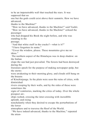 to be an impenetrable wall that touched the stars. It was
supposed that no
one but the gods could exist above their summits. How we have
advanced,
thanks to the Machine!”
“How we have advanced, thanks to the Machine!” said Vashti.
“How we have advanced, thanks to the Machine!” echoed the
passenger
who had dropped his Book the night before, and who was
standing in the
passage.
“And that white stuff in the cracks?—what is it?”
“I have forgotten its name.”
“Cover the window, please. These mountains give me no
ideas.”
The northern aspect of the Himalayas was in deep shadow: on
the Indian
slope the sun had just prevailed. The forests had been destroyed
during the
literature epoch for the purpose of making newspaper-pulp, but
the snows
were awakening to their morning glory, and clouds still hung on
the breasts
of Kinchinjunga. In the plain were seen the ruins of cities, with
diminished
rivers creeping by their walls, and by the sides of these were
sometimes the
signs of vomitories, marking the cities of today. Over the whole
prospect air-
ships rushed, crossing the inter-crossing with incredible
aplomb, and rising
nonchalantly when they desired to escape the perturbations of
the lower
atmosphere and to traverse the Roof of the World.
“We have indeed advanced, thanks to the Machine,” repeated
the atten-
 